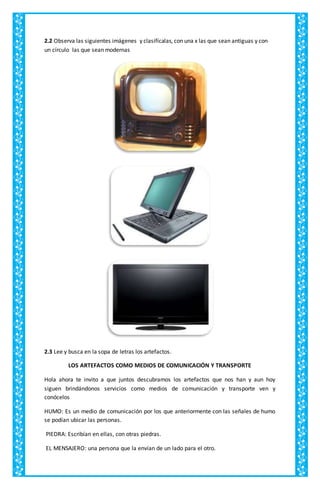 2.2 Observa las siguientes imágenes y clasifícalas, con una x las que sean antiguas y con
un círculo las que sean modernas
2.3 Lee y busca en la sopa de letras los artefactos.
LOS ARTEFACTOS COMO MEDIOS DE COMUNICACIÓN Y TRANSPORTE
Hola ahora te invito a que juntos descubramos los artefactos que nos han y aun hoy
siguen brindándonos servicios como medios de comunicación y transporte ven y
conócelos
HUMO: Es un medio de comunicación por los que anteriormente con las señales de humo
se podían ubicar las personas.
PIEDRA: Escribían en ellas, con otras piedras.
EL MENSAJERO: una persona que la envían de un lado para el otro.
 