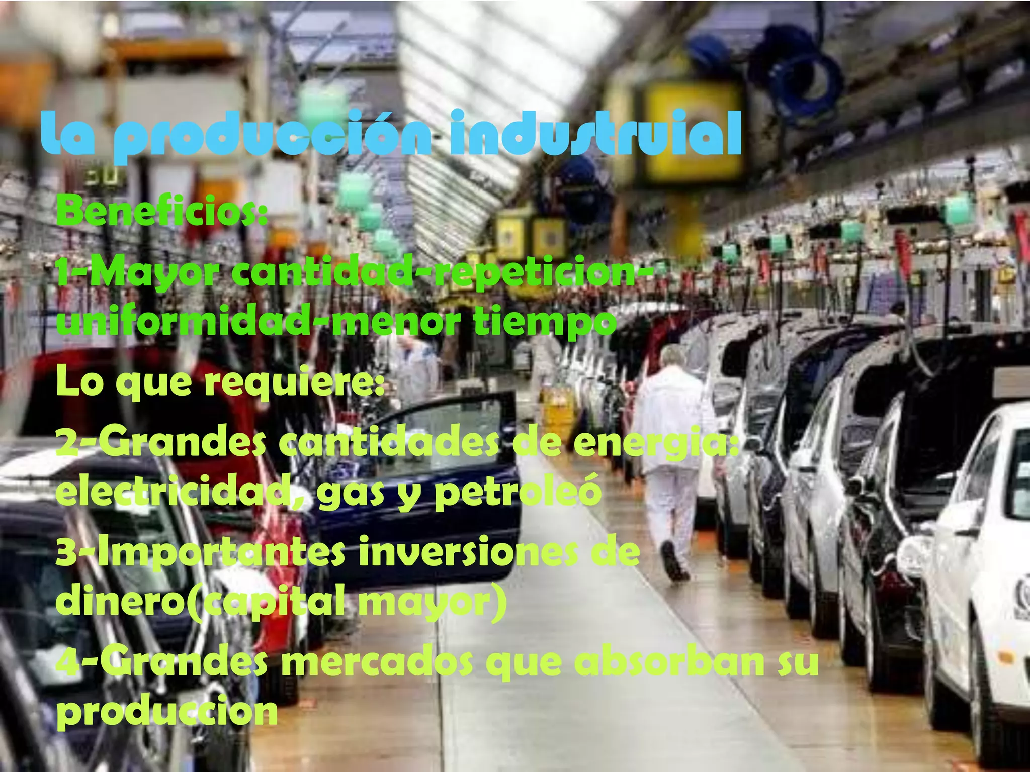 La producción industruial
Beneficios:
1-Mayor cantidad-repeticion-
uniformidad-menor tiempo
Lo que requiere:
2-Grandes cantidades de energia:
electricidad, gas y petroleó
3-Importantes inversiones de
dinero(capital mayor)
4-Grandes mercados que absorban su
produccion
