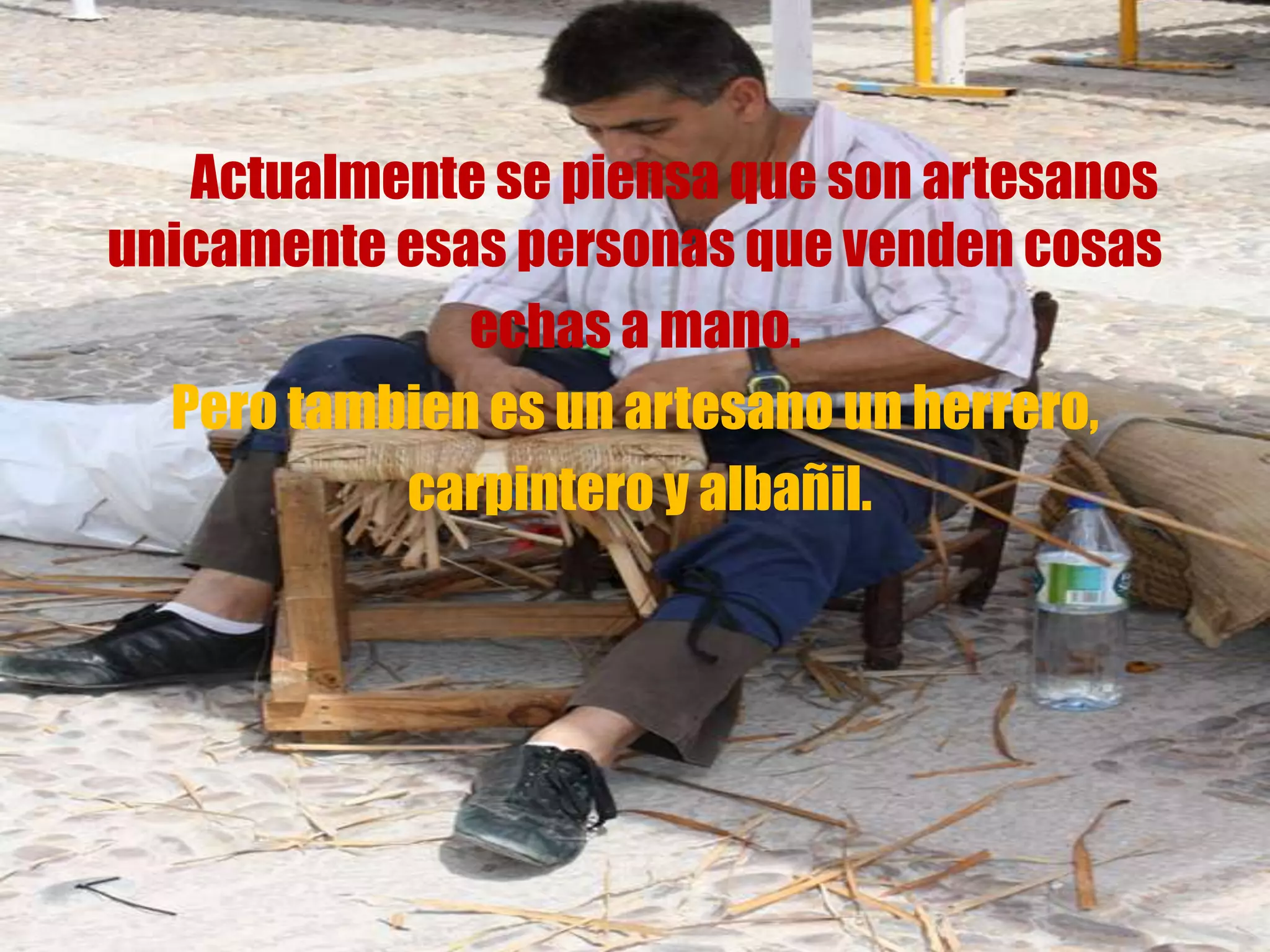 Actualmente se piensa que son artesanos
unicamente esas personas que venden cosas
echas a mano.
Pero tambien es un artesano un herrero,
carpintero y albañil.