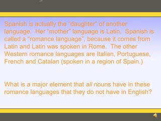 Spanish is actually the “daughter” of another
language. Her “mother” language is Latin. Spanish is
called a “romance language”, because it comes from
Latin and Latin was spoken in Rome. The other
Western romance languages are Italian, Portuguese,
French and Catalan (spoken in a region of Spain.)
What is a major element that all nouns have in these
romance languages that they do not have in English?
 