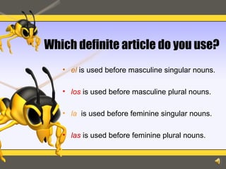 Which definite article do you use?
• el is used before masculine singular nouns.
• los is used before masculine plural nouns.
• la is used before feminine singular nouns.
• las is used before feminine plural nouns.
 