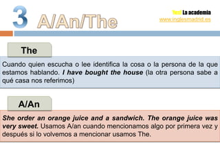 Yes! La academia
                                                 www.inglesmadrid.es




     The
Cuando quien escucha o lee identifica la cosa o la persona de la que
estamos hablando. I have bought the house (la otra persona sabe a
qué casa nos referimos)


     A/An
She order an orange juice and a sandwich. The orange juice was
very sweet. Usamos A/an cuando mencionamos algo por primera vez y
después si lo volvemos a mencionar usamos The.
 