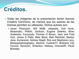 Créditos.
 Todas las imágenes de la presentación tienen licencia

Creative Commons, de manera que los autores de las
mismas permiten su utilización. Dichos autores son:
 Javier

Psilocybin, IES MGB, wikipedia, Dull Hunk,
Modomatic, Prilfish, Jacilluch, Eugene Zelenko, Brian
Gratwicke, Furryscaly, Thomas H Brown, Jean and Fred
Hort, James E Petts, Mike Baird, Matt Reinbold, Marilyn
Jane, Kumaravel, Andrew Magill, Rob and Stephanie Levy,
Backpackphotography, Gbohne, Cuatrok77, Brisbane City
Council, Kevinzim, Gnilenkov Aleksey, ChevalieR, Paulo
Brandao.

 