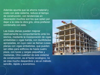 Además apunta que se ahorra material y
costo con este sistema, reduce el tiempo
de construcción, con tendencias en
decoración muchos son los que optan por
dejar a la vista la obra gris, otros prefieren
combinarla con este.
Las losas planas pueden mejorar
relativamente su comportamiento ante los
sismos, mediante la incorporación de vigas
embebidas o vigas banda, con ductilidades
apropiadas, en cuyo caso se llaman Losas
planas con vigas embebidas, que pueden
ser útiles para edificios de hasta cuatro
pisos, con luces y cargas pequeñas y
medianas. Otra cualidad de este sistema
de construcción, es el factor ecológico, no
se crea mucho desperdicio y es un método
sencillo, rápido y económico.
 