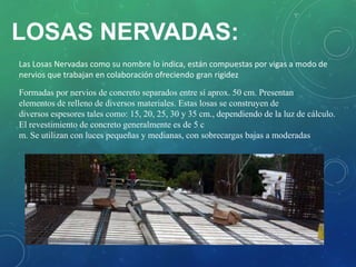 Las Losas Nervadas como su nombre lo indica, están compuestas por vigas a modo de
nervios que trabajan en colaboración ofreciendo gran rigidez
Formadas por nervios de concreto separados entre sí aprox. 50 cm. Presentan
elementos de relleno de diversos materiales. Estas losas se construyen de
diversos espesores tales como: 15, 20, 25, 30 y 35 cm., dependiendo de la luz de cálculo.
El revestimiento de concreto generalmente es de 5 c
m. Se utilizan con luces pequeñas y medianas, con sobrecargas bajas a moderadas
LOSAS NERVADAS:
 