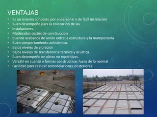 VENTAJAS
• Es un sistema conocido por el personal y de fácil instalación
• Buen desempeño para la colocación de las
• instalaciones.
• Moderados costos de construcción
• Buenos acabados de unión entre la estructura y la mampostería
• Buen comportamiento antisísmico.
• Bajos niveles de vibración
• Bajos niveles de transferencia térmica y acústica
• Buen desempeño en obras no repetitivas.
• Versátil en cuanto a formas constructivas fuera de lo normal
• Facilidad para realizar remodelaciones posteriores.
 