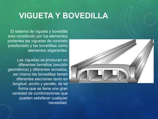 El sistema de vigueta y bovedilla
esta constituido por los elementos
portantes las viguetas de concreto
presforzado y las bovedillas como
elementos aligerantes.
Las viguetas se producen en
diferentes tamaños (sección
geométrica) y diferentes armados,
así mismo las bovedillas tienen
diferentes secciones tanto en
longitud, ancho y peralte, de tal
forma que se tiene una gran
variedad de combinaciones que
pueden satisfacer cualquier
necesidad.
VIGUETA Y BOVEDILLA
 