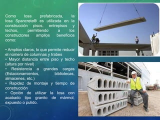Como losa prefabricada, la
losa Spancrete® es utilizada en la
construcción pisos, entrepisos y
techos, permitiendo a los
constructores amplios beneficios
como:
• Amplios claros, lo que permite reducir
el número de columnas y trabes
• Mayor distancia entre piso y techo
(altura por nivel)
• Resistencia a grandes cargas
(Estacionamientos, bibliotecas,
almacenes, etc.)
• Rapidez de montaje y tiempo de
construcción
• Opción de utilizar la losa con
acabado tipo granito de mármol,
expuesto o pulido.
 