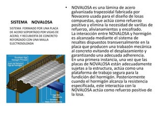 SISTEMA NOVALOSA
• NOVALOSA es una lámina de acero
galvanizada trapezoidal fabricada por
Novacero usada para el diseño de losas
compuestas, que actúa como refuerzo
positivo y elimina la necesidad de varillas de
refuerzo, alivianamientos y encofrado.
La interacción entre NOVALOSA y hormigón
es alcanzada mediante el sistema de
resaltes dispuestos transversalmente en la
placa que producen una trabazón mecánica
al concreto evitando el desplazamiento y
garantizando una adecuada adherencia.
En una primera instancia, una vez que las
placas de NOVALOSA están adecuadamente
sujetas a la estructura, actúa como una
plataforma de trabajo segura para la
fundición del hormigón. Posteriormente
cuando el hormigón alcanza la resistencia
especificada, este interactúa con la
NOVALOSA actúa como refuerzo positivo de
la losa.
SISTEMA FORMADO POR UNA PLACA
DE ACERO SOPORTADO POR VIGAS DE
ACERO, Y RECUBIERTA DE CONCRETO
REFORZADO CON UNA MALLA
ELECTROSOLDADA
 