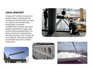 LOSAS SPANCRET
El Spancrete® se fabrica mediante un
proceso donde el concreto de alta
resistencia es extruido sobre una cama
con cables de acero presforzados,
produciendo un producto
increíblemente resistente, que tolera
grandes capacidades de carga y que
permite alcanzar grandes Claros. Los
huecos en forma de panal eliminan
gran parte del peso, y por lo tanto, del
costo; además, estos huecos pueden
ser utilizados para correr o cablear
instalaciones.
 