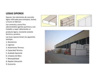 LOSAS SIPOREX
Siporex: Son elementos de concreto
ligero reforzado para entrepiso, techos
y muros se fabrican
con cemento y arena fina
adicionándole agentes químicos y son
tratados a vapor obteniendo un
producto ligero, resistente aislante
térmico y acústico.
Las losas siporex tienen las siguientes
ventajas:
1. Resistencia
2. Ligereza
3. Aislamiento Térmico
4. Capacidad Térmica
5. Acabado Aparente
6. Limpieza de Obra
7. Manejabilidad
8. Rápida Colocación
9. Economía
 