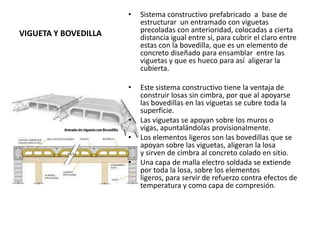 VIGUETA Y BOVEDILLA
• Sistema constructivo prefabricado a base de
estructurar un entramado con viguetas
precoladas con anterioridad, colocadas a cierta
distancia igual entre si, para cubrir el claro entre
estas con la bovedilla, que es un elemento de
concreto diseñado para ensamblar entre las
viguetas y que es hueco para así aligerar la
cubierta.
• Este sistema constructivo tiene la ventaja de
construir losas sin cimbra, por que al apoyarse
las bovedillas en las viguetas se cubre toda la
superficie.
• Las viguetas se apoyan sobre los muros o
vigas, apuntalándolas provisionalmente.
• Los elementos ligeros son las bovedillas que se
apoyan sobre las viguetas, aligeran la losa
y sirven de cimbra al concreto colado en sitio.
• Una capa de malla electro soldada se extiende
por toda la losa, sobre los elementos
ligeros, para servir de refuerzo contra efectos de
temperatura y como capa de compresión.
 