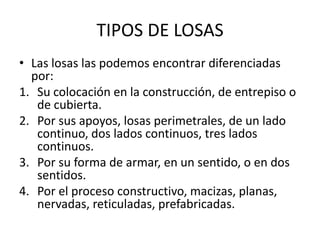 TIPOS DE LOSAS
• Las losas las podemos encontrar diferenciadas
por:
1. Su colocación en la construcción, de entrepiso o
de cubierta.
2. Por sus apoyos, losas perimetrales, de un lado
continuo, dos lados continuos, tres lados
continuos.
3. Por su forma de armar, en un sentido, o en dos
sentidos.
4. Por el proceso constructivo, macizas, planas,
nervadas, reticuladas, prefabricadas.
 