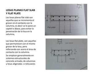 LOSAS PLANAS FLAT SLAB
Y FLAT PLATE
Las losas planas flat slab son
aquellas que se incrementa el
grosor en el contacto con la
columna, es decir se le pone un
capitel o ábaco, para evitar la
penetración de la losa en la
columna,
Las losas flat plate, son aquellas
que permanecen con el mismo
grosor de la losa, pero
reforzando con acero el área de
contacto con la columna.
Se emplean generalmente en
sistemas estructurales de
concreto armado, de columnas
y losas aligeradas o reticulares
 
