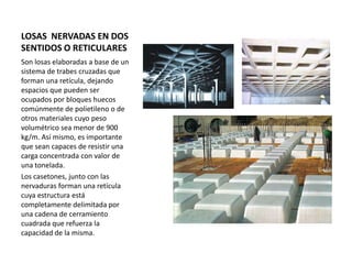 LOSAS NERVADAS EN DOS
SENTIDOS O RETICULARES
Son losas elaboradas a base de un
sistema de trabes cruzadas que
forman una retícula, dejando
espacios que pueden ser
ocupados por bloques huecos
comúnmente de polietileno o de
otros materiales cuyo peso
volumétrico sea menor de 900
kg/m. Así mismo, es importante
que sean capaces de resistir una
carga concentrada con valor de
una tonelada.
Los casetones, junto con las
nervaduras forman una retícula
cuya estructura está
completamente delimitada por
una cadena de cerramiento
cuadrada que refuerza la
capacidad de la misma.
 