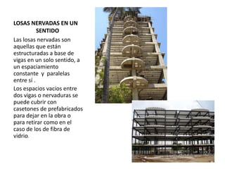 LOSAS NERVADAS EN UN
SENTIDO
Las losas nervadas son
aquellas que están
estructuradas a base de
vigas en un solo sentido, a
un espaciamiento
constante y paralelas
entre sí .
Los espacios vacios entre
dos vigas o nervaduras se
puede cubrir con
casetones de prefabricados
para dejar en la obra o
para retirar como en el
caso de los de fibra de
vidrio.
 
