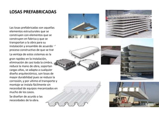 LOSAS PREFABRICADAS
Las losas prefabricadas son aquellas
elementos estructurales que se
construyen con elementos que se
construyen en fabrica y que se
transportan a la obra para su
instalación y ensamble de acuerdo al
proceso constructivo de que se trate.
La ventaja de estos sistemas es la
gran rapidez en la instalación,
eliminación de casi toda la cimbra,
reduce la mano de obra, soportan
cargas altas, se adapta a cualquier
diseño arquitectónico, son losas de
mayor durabilidad pues se reduce la
corrosión, y por ultimo el transporte y
montaje se instala fácilmente sin
necesidad de equipos mecanizados en
mucho de los casos.
Se diseñan de acurdo a las
necesidades de la obra.
 