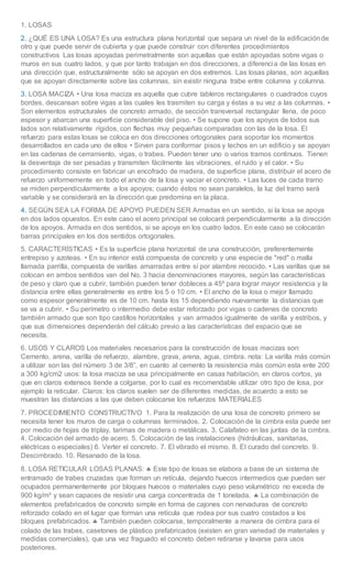 1. LOSAS 
2. ¿QUÉ ES UNA LOSA? Es una estructura plana horizontal que separa un nivel de la edificación de 
otro y que puede servir de cubierta y que puede construir con diferentes procedimientos 
constructivos Las losas apoyadas perimetralmente son aquellas que están apoyadas sobre vigas o 
muros en sus cuatro lados, y que por tanto trabajan en dos direcciones, a diferencia de las losas en 
una dirección que, estructuralmente sólo se apoyan en dos extremos. Las losas planas, son aquellas 
que se apoyan directamente sobre las columnas, sin existir ninguna trabe entre columna y columna. 
3. LOSA MACIZA • Una losa maciza es aquella que cubre tableros rectangulares o cuadrados cuyos 
bordes, descansan sobre vigas a las cuales les trasmiten su carga y éstas a su vez a las columnas. • 
Son elementos estructurales de concreto armado, de sección transversal rectangular llena, de poco 
espesor y abarcan una superficie considerable del piso. • Se supone que los apoyos de todos sus 
lados son relativamente rígidos, con flechas muy pequeñas comparadas con las de la losa. El 
refuerzo para estas losas se coloca en dos direcciones ortogonales para soportar los momentos 
desarrollados en cada uno de ellos • Sirven para conformar pisos y techos en un edificio y se apoyan 
en las cadenas de cerramiento, vigas, o trabes. Pueden tener uno o varios tramos continuos. Tienen 
la desventaja de ser pesadas y transmiten fácilmente las vibraciones, el ruido y el calor. • Su 
procedimiento consiste en fabricar un encofrado de madera, de superficie plana, distribuir el acero de 
refuerzo uniformemente en todo el ancho de la losa y vaciar el concreto. • Las luces de cada tramo 
se miden perpendicularmente a los apoyos; cuando éstos no sean paralelos, la luz del tramo será 
variable y se considerará en la dirección que predomina en la placa. 
4. SEGÚN SEA LA FORMA DE APOYO PUEDEN SER Armadas en un sentido, si la losa se apoya 
en dos lados opuestos. En este caso el acero principal se colocará perpendicularmente a la dirección 
de los apoyos. Armada en dos sentidos, si se apoya en los cuatro lados. En este caso se colocarán 
barras principales en los dos sentidos ortogonales. 
5. CARACTERÍSTICAS • Es la superficie plana horizontal de una construcción, preferentemente 
entrepiso y azoteas. • En su interior está compuesta de concreto y una especie de "red" o malla 
llamada parrilla, compuesta de varillas amarradas entre sí por alambre recocido. • Las varillas que se 
colocan en ambos sentidos van del No. 3 hacia denominaciones mayores, según las características 
de peso y claro que a cubrir, también pueden tener dobleces a 45º para lograr mayor resistencia y la 
distancia entre ellas generalmente es entre los 5 o 10 cm. • El ancho de la losa o mejor llamado 
como espesor generalmente es de 10 cm. hasta los 15 dependiendo nuevamente la distancias que 
se va a cubrir. • Su perímetro o intermedio debe estar reforzado por vigas o cadenas de concreto 
también armado que son tipo castillos horizontales y van armados igualmente de varilla y estribos, y 
que sus dimensiones dependerán del cálculo previo a las características del espacio que se 
necesita. 
6. USOS Y CLAROS Los materiales necesarios para la construcción de losas macizas son: 
Cemento, arena, varilla de refuerzo, alambre, grava, arena, agua, cimbra. nota: La varilla más común 
a utilizar son las del número 3 de 3/8”, en cuanto al cemento la resistencia más común esta ente 200 
a 300 kg/cm2 usos: la losa maciza se usa principalmente en casas habitación, en claros cortos, ya 
que en claros extensos tiende a colgarse, por lo cual es recomendable utilizar otro tipo de losa, por 
ejemplo la reticular. Claros: los claros suelen ser de diferentes medidas, de acuerdo a esto se 
muestran las distancias a las que deben colocarse los refuerzos MATERIALES 
7. PROCEDIMIENTO CONSTRUCTIVO 1. Para la realización de una losa de concreto primero se 
necesita tener los muros de carga o columnas terminados. 2. Colocación de la cimbra esta puede ser 
por medio de hojas de triplay, tarimas de madera o metálicas. 3. Calafateo en las juntas de la cimbra. 
4. Colocación del armado de acero. 5. Colocación de las instalaciones (hidráulicas, sanitarias, 
eléctricas o especiales) 6. Verter el concreto. 7. El vibrado el mismo. 8. El curado del concreto. 9. 
Descimbrado. 10. Resanado de la losa. 
8. LOSA RETICULAR LOSAS PLANAS:  Este tipo de losas se elabora a base de un sistema de 
entramado de trabes cruzadas que forman un retícula, dejando huecos intermedios que pueden ser 
ocupados permanentemente por bloques huecos o materiales cuyo peso volumétrico no exceda de 
900 kg/m³ y sean capaces de resistir una carga concentrada de 1 tonelada.  La combinación de 
elementos prefabricados de concreto simple en forma de cajones con nervaduras de concreto 
reforzado colado en el lugar que forman una retícula que rodea por sus cuatro costados a los 
bloques prefabricados.  También pueden colocarse, temporalmente a manera de cimbra para el 
colado de las trabes, casetones de plástico prefabricados (existen en gran variedad de materiales y 
medidas comerciales), que una vez fraguado el concreto deben retirarse y lavarse para usos 
posteriores. 
 