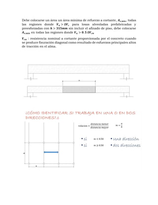 Debe colocarse un área un área mínima de refuerzo a cortante, 𝑨𝒗,𝒎𝒊𝒏, todas
las regiones donde 𝑽𝒖 > ∅𝑽𝒄 para losas alveoladas prefabricadas y
preesforzadas con 𝒉 > 𝟑𝟏𝟓𝒎𝒎 sin incluir el afinado de piso, debe colocarse
𝑨𝒗,𝒎𝒊𝒏 en todas las regiones donde 𝑽𝒖 > 𝟎. 𝟓 ∅𝑽𝒄𝒘
𝑽𝒄𝒘 : resistencia nominal a cortante proporcionada por el concreto cuando
se produce fisuración diagonal como resultado de esfuerzos principales altos
de tracción en el alma.
 