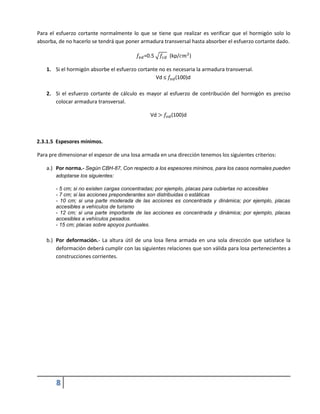8
Para el esfuerzo cortante normalmente lo que se tiene que realizar es verificar que el hormigón solo lo
absorba, de no hacerlo se tendrá que poner armadura transversal hasta absorber el esfuerzo cortante dado.
𝑓𝑣𝑑=0.5 √𝑓𝑐𝑑 (kp/𝑐𝑚2
)
1. Si el hormigón absorbe el esfuerzo cortante no es necesaria la armadura transversal.
Vd ≤ 𝑓𝑣𝑑(100)d
2. Si el esfuerzo cortante de cálculo es mayor al esfuerzo de contribución del hormigón es preciso
colocar armadura transversal.
Vd > 𝑓𝑣𝑑(100)d
2.3.1.5 Espesores mínimos.
Para pre dimensionar el espesor de una losa armada en una dirección tenemos los siguientes criterios:
a.) Por norma.- Según CBH-87, Con respecto a los espesores mínimos, para los casos normales pueden
adoptarse los siguientes:
- 5 cm; si no existen cargas concentradas; por ejemplo, placas para cubiertas no accesibles
- 7 cm; si las acciones preponderantes son distribuidas o estáticas
- 10 cm; si una parte moderada de las acciones es concentrada y dinámica; por ejemplo, placas
accesibles a vehículos de turismo
- 12 cm; si una parte importante de las acciones es concentrada y dinámica; por ejemplo, placas
accesibles a vehículos pesados.
- 15 cm; placas sobre apoyos puntuales.
b.) Por deformación.- La altura útil de una losa llena armada en una sola dirección que satisface la
deformación deberá cumplir con las siguientes relaciones que son válida para losa pertenecientes a
construcciones corrientes.
 