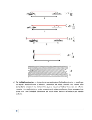 9
c.) Por facilidad constructiva.- La altura mínima que se adopta por facilidad constructiva es aquella que
no requiera armadura doble o armadura comprimida por flexión. Por otro lado también debe
comprobarse considerar una altura mínima que no requiera armadura transversal por esfuerzo
cortante. Estas dos limitaciones no son necesariamente obligatorias llegado el caso por exigencia se
puede usar tanta armadura comprimida por flexión como armadura transversal por esfuerzo
cortante.
 