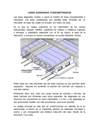 LOSAS ALIGERADAS O ENCASETONADAS
Las losas aligeradas reciben a veces el nombre de losas encasetonadas o
reticulares. Las losas casetonadas son aquellas losas formadas por un
reticulado de vigas las cuales se vinculan por medio de losas.
Es la que se realiza colocando en los intermedios de los nervios
estructurales, bloques, ladrillos, casetones de madera o metálicos (cajones)
o tecnopor o poliestileno expandido con el fin de reducir el peso de la
estructura, y el acero en barras concentrado en puntos llamados nervios.
Estas losas son más eficientes que las losas macizas ya que permiten tener
espesores mayores sin aumentar el volumen de concreto con respecto a
una losa maciza.
Podríamos decir que, ante una carga normal de vivienda u oficinas, las
losas macizas son eficientes para luces pequeñas, las aligeradas en una
dirección son económicas en luces intermedias, 3 a 6m, y las aligeradas en
dos direcciones resultan ser más económicas para luces grandes.
La ventaja principal se este tipo de construcciones es, además de lo ya
mencionado, el ahorro de un importante volumen de materiales (hormigón y
acero) y por consiguiente una drástica reducción del peso muerto de la
estructura y su costo.
 