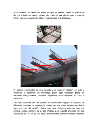 Implícitamente, al mencionar estas ventajas se pueden inferir la posibilidad
de que existan un menor número de columnas por planta, con lo cual se
logran mayores superficies útiles y mas libertad arquitectónica.
El sistema constructivo es muy sencillo y se basa en realizar, en toda la
superficie a construir, un encofrado plano; este encofrado plano, es
hablando coloquialmente, maderas dispuestas horizontalmente en toda la
superficie.
Las más comunes son de casetón de poliestireno, vigueta y bovedilla, de
diferentes medidas de acuerdo al diseño, en este caso haremos un diseño
para una losa de casetón. Antes que nada debemos entender que una
primera opción siempre es la losa maciza, pero cuando el peralte de esta
sobrepasa los 15 cm ya no estan recomendable económicamente hablando,
 
