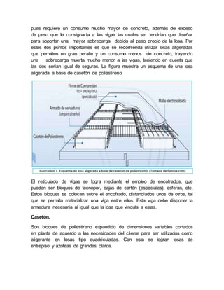 pues requiere un consumo mucho mayor de concreto, además del exceso
de peso que le consignaría a las vigas las cuales se tendrían que diseñar
para soportar una mayor sobrecarga debido al peso propio de la losa. Por
estos dos puntos importantes es que se recomienda utilizar losas aligeradas
que permiten un gran peralte y un consumo menos de concreto, trayendo
una sobrecarga muerta mucho menor a las vigas, teniendo en cuenta que
las dos serian igual de seguras. La figura muestra un esquema de una losa
aligerada a base de casetón de poliestireno
El reticulado de vigas se logra mediante el empleo de encofrados, que
pueden ser bloques de tecnopor, cajas de cartón (especiales), esferas, etc.
Estos bloques se colocan sobre el encofrado, distanciados unos de otros, tal
que se permita materializar una viga entre ellos. Esta viga debe disponer la
armadura necesaria al igual que la losa que vincula a estas.
Casetón.
Son bloques de poliestireno expandido de dimensiones variables cortados
en planta de acuerdo a las necesidades del cliente para ser utilizados como
aligerante en losas tipo cuadriculadas. Con esto se logran losas de
entrepiso y azoteas de grandes claros.
 