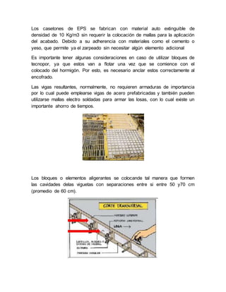 Los casetones de EPS se fabrican con material auto extinguible de
densidad de 10 Kg/m3 sin requerir la colocación de mallas para la aplicación
del acabado. Debido a su adherencia con materiales como el cemento o
yeso, que permite ya el zarpeado sin necesitar algún elemento adicional
Es importante tener algunas consideraciones en caso de utilizar bloques de
tecnopor, ya que estos van a flotar una vez que se comience con el
colocado del hormigón. Por esto, es necesario anclar estos correctamente al
encofrado.
Las vigas resultantes, normalmente, no requieren armaduras de importancia
por lo cual puede emplearse vigas de acero prefabricadas y también pueden
utilizarse mallas electro soldadas para armar las losas, con lo cual existe un
importante ahorro de tiempos.
Los bloques o elementos aligerantes se colocande tal manera que formen
las cavidades delas viguetas con separaciones entre si entre 50 y70 cm
(promedio de 60 cm).
 