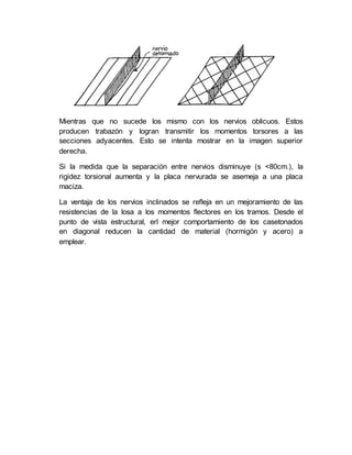 Mientras que no sucede los mismo con los nervios oblicuos. Estos
producen trabazón y logran transmitir los momentos torsores a las
secciones adyacentes. Esto se intenta mostrar en la imagen superior
derecha.
Si la medida que la separación entre nervios disminuye (s <80cm.), la
rigidez torsional aumenta y la placa nervurada se asemeja a una placa
maciza.
La ventaja de los nervios inclinados se refleja en un mejoramiento de las
resistencias de la losa a los momentos flectores en los tramos. Desde el
punto de vista estructural, erl mejor comportamiento de los casetonados
en diagonal reducen la cantidad de material (hormigón y acero) a
emplear.
 