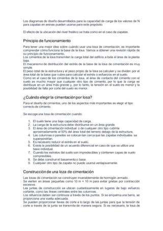 Los diagramas de diseño desarrollados para la capacidad de carga de los valores de N
para zapatas en arenas pueden usarse para este propósito.
El efecto de la ubicación del nivel freático se trata como en el caso de zapatas.
Principio de funcionamiento
Para tener una mejor idea sobre cuándo usar una losa de cimentación, es importante
comprender cómo funciona la base de la losa. Vamos a obtener una revisión rápida de
su principio de funcionamiento.
Los cimientos de la losa transmiten la carga total del edificio a toda el área de la planta
baja.
El mecanismo de distribución del estrés de la base de la losa de cimentación es muy
simple.
El peso total de la estructura y el peso propio de la losa se calculan y se dividen por el
área total de la base que cubre para calcular el estrés o esfuerzos en el suelo.
Como en el caso de los cimientos de la losa, el área de contacto del cimiento con el
suelo es mucho mayor que cualquier otro tipo de cimiento, por lo que la carga se
distribuye en un área más grande y, por lo tanto, la tensión en el suelo es menor y la
posibilidad de falla por corte del suelo es menor.
¿Cuándo elegir la cimentaciónpor losa?
Para el diseño de cimientos, uno de los aspectos más importantes es elegir el tipo
correcto de cimiento.
Se escoge una losa de cimentación cuando:
1. El suelo tiene una baja capacidad de carga.
2. La carga de la estructura debe distribuirse en un área grande.
3. El área de cimentación individual o de cualquier otro tipo cubriría
aproximadamente el 50% del área total del terreno debajo de la estructura.
4. Las columnas o paredes se colocan tan cerca que las zapatas individuales se
superpondrían.
5. Es necesario reducir el estrés en el suelo.
6. Existe la posibilidad de un acuerdo diferencial en caso de que se utilice una
base individual.
7. Cuando los estratos del suelo son impredecibles y contienen capas de suelo
compresibles.
8. Se debe construir el basamento o base.
9. Cualquier otro tipo de zapata no puede usarse ventajosamente.
Construcciónde una loza de cimentación
Las losas de cimentación se construyen invariablemente de hormigón armado.
Se vierten en áreas pequeñas como 10 m × 10 m para evitar grietas por contracción
excesiva.
Las juntas de construcción se ubican cuidadosamente en lugares de bajo esfuerzo
cortante, como las líneas centrales entre las columnas.
Los refuerzos deben ser continuos a través de los puntos. Si se empalma una barra, se
proporciona una vuelta adecuada.
Se pueden proporcionar llaves de corte a lo largo de las juntas para que la tensión de
corte a través de la junta se transmita de manera segura. Si es necesario, la losa de
 