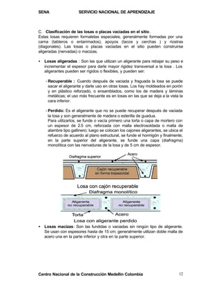 SENA                   SERVICIO NACIONAL DE APRENDIZAJE



C. Clasificación de las losas o placas vaciadas en el sitio.
Estas losas requieren formaletas especiales, generalmente formadas por una
cama (tableros o entarimados), apoyos (tacos y cerchas ) y riostras
(diagonales). Las losas o placas vaciadas en el sitio pueden construirse
aligeradas (nervadas) o macizas.

•   Losas aligeradas : Son las que utilizan un aligerante para rebajar su peso e
    incrementar el espesor para darle mayor rigidez transversal a la losa . Los
    aligerantes pueden ser rígidos o flexibles, y pueden ser:

    - Recuperable : Cuando después de vaciada y fraguada la losa se puede
      sacar el aligerante y darle uso en otras losas. Los hay moldeados en porón
      y en plástico reforzado, o ensamblados, como los de madera y láminas
      metálicas; el uso más frecuente es en losas en las que se deja a la vista la
      cara inferior.

    - Perdido: Es el aligerante que no se puede recuperar después de vaciada
      la losa y son generalmente de madera o esterilla de guadua.
      Para utilizarlos, se funde o vacía primero una torta o capa de mortero con
      un espesor de 2.5 cm, reforzada con malla electrosoldada o malla de
      alambre tipo gallinero; luego se colocan los cajones aligerantes, se ubica el
      refuerzo de acuerdo al plano estructural, se funde el hormigón y finalmente,
      en la parte superior del aligerante, se funde una capa (diafragma)
      monolítica con las nervaduras de la losa y de 5 cm de espesor.




•   Losas macizas: Son las fundidas o vaciadas sin ningún tipo de aligerante.
    Se usan con espesores hasta de 15 cm; generalmente utilizan doble malla de
    acero una en la parte inferior y otra en la parte superior.




Centro Nacional de la Construcción Medellín Colombia                            12
 
