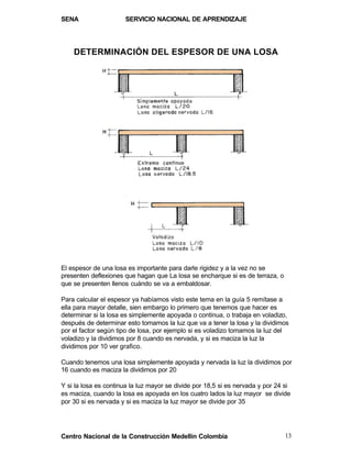 SENA                  SERVICIO NACIONAL DE APRENDIZAJE




    DETERMINACIÓN DEL ESPESOR DE UNA LOSA




El espesor de una losa es importante para darle rigidez y a la vez no se
presenten deflexiones que hagan que La losa se encharque si es de terraza, o
que se presenten llenos cuándo se va a embaldosar.

Para calcular el espesor ya habíamos visto este tema en la guía 5 remítase a
ella para mayor detalle, sien embargo lo primero que tenemos que hacer es
determinar si la losa es simplemente apoyada o continua, o trabaja en voladizo,
después de determinar esto tomamos la luz que va a tener la losa y la dividimos
por el factor según tipo de losa, por ejemplo si es voladizo tomamos la luz del
voladizo y la dividimos por 8 cuando es nervada, y si es maciza la luz la
dividimos por 10 ver grafico.

Cuando tenemos una losa simplemente apoyada y nervada la luz la dividimos por
16 cuando es maciza la dividimos por 20

Y si la losa es continua la luz mayor se divide por 18,5 si es nervada y por 24 si
es maciza, cuando la losa es apoyada en los cuatro lados la luz mayor se divide
por 30 si es nervada y si es maciza la luz mayor se divide por 35




Centro Nacional de la Construcción Medellín Colombia                            13
 