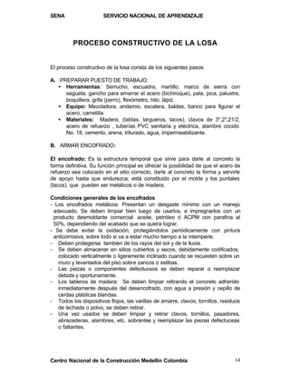SENA                   SERVICIO NACIONAL DE APRENDIZAJE




          PROCESO CONSTRUCTIVO DE LA LOSA


El proceso constructivo de la losa consta de los siguientes pasos:

A. PREPARAR PUESTO DE TRABAJO:
   • Herramientas: Serrucho, escuadra, martillo, marco de sierra con
     segueta, gancho para amarrar el acero (bichiroque), pala, pica, palustre,
     boquillera, grifa (perro), flexómetro, hilo, lápiz.
   • Equipo: Mezcladora, andamio, escalera, baldes, banco para figurar el
     acero, carretilla.
   • Materiales: Madera, (tablas, largueros, tacos), clavos de 3",2",21/2,
     acero de refuerzo , tuberías PVC sanitaria y eléctrica, alambre cocido
     No. 18, cemento, arena, triturado, agua, impermeabilizante.

B. ARMAR ENCOFRADO:

El encofrado: Es la estructura temporal que sirve para darle al concreto la
forma definitiva. Su función principal es ofrecer la posibilidad de que el acero de
refuerzo sea colocado en el sitio correcto, darle al concreto la forma y servirle
de apoyo hasta que endurezca; está constituido por el molde y los puntales
(tacos), que pueden ser metálicos o de madera.

Condiciones generales de los encofrados
- Los encofrados metálicos: Presentan un desgaste mínimo con un manejo
 adecuado. Se deben limpiar bien luego de usarlos, e impregnarlos con un
 producto desmoldante comercial: aceite, petróleo ó ACPM con parafina al
 50%, dependiendo del acabado que se quiera lograr.
- Se debe evitar la oxidación, protegiéndolos periódicamente con pintura
 anticorrosiva, sobre todo si va a estar mucho tiempo a la intemperie.
- Deben protegerse también de los rayos del sol y de la lluvia.
- Se deben almacenar en sitios cubiertos y secos, debidamente codificados,
   colocado verticalmente o ligeramente inclinado cuando se recuesten sobre un
   muro y levantados del piso sobre zancos o estibas.
- Las piezas o componentes defectuosos se deben reparar o reemplazar
   debida y oportunamente.
- Los tableros de madera: Se deben limpiar retirando el concreto adherido
   inmediatamente después del desencofrado, con agua a presión y cepillo de
   cerdas plásticas blandas.
- Todos los dispositivos flojos, las varillas de amarre, clavos, tornillos, residuos
   de lechada o polvo, se deben retirar.
- Una vez usados se deben limpiar y retirar clavos, tornillos, pasadores,
   abrazaderas, alambres, etc. sobrantes y reemplazar las piezas defectuosas
   o faltantes.




Centro Nacional de la Construcción Medellín Colombia                             14
 
