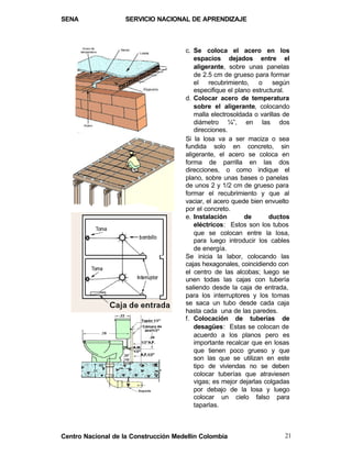 SENA                SERVICIO NACIONAL DE APRENDIZAJE



                                      c. Se coloca el acero en los
                                         espacios dejados entre el
                                         aligerante, sobre unas panelas
                                         de 2.5 cm de grueso para formar
                                         el recubrimiento, o según
                                         especifique el plano estructural.
                                      d. Colocar acero de temperatura
                                         sobre el aligerante, colocando
                                         malla electrosoldada o varillas de
                                         diámetro ¼”, en las dos
                                         direcciones.
                                      Si la losa va a ser maciza o sea
                                      fundida solo en concreto, sin
                                      aligerante, el acero se coloca en
                                      forma de parrilla en las dos
                                      direcciones, o como indique el
                                      plano, sobre unas bases o panelas
                                      de unos 2 y 1/2 cm de grueso para
                                      formar el recubrimiento y que al
                                      vaciar, el acero quede bien envuelto
                                      por el concreto.
                                      e. Instalación       de       ductos
                                         eléctricos: Estos son los tubos
                                         que se colocan entre la losa,
                                         para luego introducir los cables
                                         de energía.
                                      Se inicia la labor, colocando las
                                      cajas hexagonales, coincidiendo con
                                      el centro de las alcobas; luego se
                                      unen todas las cajas con tubería
                                      saliendo desde la caja de entrada,
                                      para los interruptores y los tomas
                                      se saca un tubo desde cada caja
                                      hasta cada una de las paredes.
                                      f. Colocación de tuberías de
                                         desagües: Estas se colocan de
                                         acuerdo a los planos pero es
                                         importante recalcar que en losas
                                         que tienen poco grueso y que
                                         son las que se utilizan en este
                                         tipo de viviendas no se deben
                                         colocar tuberías que atraviesen
                                         vigas; es mejor dejarlas colgadas
                                         por debajo de la losa y luego
                                         colocar un cielo falso para
                                         taparlas.



Centro Nacional de la Construcción Medellín Colombia                     21
 