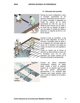 SENA                SERVICIO NACIONAL DE APRENDIZAJE



                                       D. Colocación del concreto

                                    Remoje de nuevo el aligerante y vacíe
                                    el hormigón suavemente en los
                                    espacios reservados para los nervios.
                                    En placas nervadas o aligeradas se
                                    funden los nervios de un tramo
                                    aproximado de 2.50 m2, que es la
                                    distancia para recorrer con el codal y
                                    se chuza con un vibrador de aguja o
                                    con una varilla. El vibrador se coloca a
                                    distancias no mayores de 60 cm y en
                                    forma vertical.


                                    Cuando la losa es monolítica, o sea
                                    que no tiene aligerante, se vacía el
                                    concreto u hormigón sobre el acero y
                                    se va regando con una pala; luego se
                                    chuza con el vibrador y por último se
                                    nivela y se recorre con una boquillera o
                                    codal .
                                    Tenga en cuenta que al chuzar el
                                    concreto se debe levantar el acero de
                                    la formaleta unos 2.5 cm para
                                    garantizar que quede cubierto por el
                                    concreto formando el recubrimiento.


                                    Cuando      los    planos    especifican
                                    recubrimiento superior, se deben
                                    pasar niveles y fundir la plaqueta
                                    superior de un espesor igual al que
                                    den     los     planos     estructurales,
                                    generalmente 5 cm, haciendo fajas
                                    maestras para luego tenerlas como
                                    guía y cortar el material con el codal o
                                    boquillera




Centro Nacional de la Construcción Medellín Colombia                       24
 