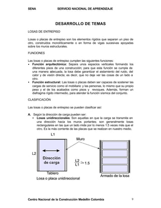 SENA                  SERVICIO NACIONAL DE APRENDIZAJE




                     DESARROLLO DE TEMAS
LOSAS DE ENTREPISO

Losas o placas de entrepiso son los elementos rígidos que separan un piso de
otro, construidos monolíticamente o en forma de vigas sucesivas apoyadas
sobre los muros estructurales.

FUNCIONES

Las losas o placas de entrepiso cumplen las siguientes funciones:
• Función arquitectónica: Separa unos espacios verticales formando los
   diferentes pisos de una construcción; para que esta función se cumpla de
   una manera adecuada, la losa debe garantizar el aislamiento del ruido, del
   calor y de visión directa; es decir, que no deje ver las cosas de un lado a
   otro.
• Función estructural: Las losas o placas deben ser capaces de sostener las
   cargas de servicio como el mobiliario y las personas, lo mismo que su propio
   peso y el de los acabados como pisos y revoques. Además, forman un
   diafragma rígido intermedio, para atender la función sísmica del conjunto.

CLASIFICACIÓN

Las losas o placas de entrepiso se pueden clasificar así:

A. Según la dirección de carga pueden ser:
   • Losas unidireccionales: Son aquellas en que la carga se transmita en
     una dirección hacia los muros portantes; son generalmente losas
     rectangulares en las que un lado mide por lo menos 1.5 veces más que el
     otro. Es la más corriente de las placas que se realizan en nuestro medio.




Centro Nacional de la Construcción Medellín Colombia                         9
 