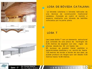 LOSA DE BÓVEDA CA TA LA NA :
La bóveda catalana o bóveda tabicada es
una técnica de construcción tradicional
catalana. Consiste en cubrir el recinto o
espacio mediante una bóveda de ladrillos
colocados por la parte plana.
LOSA T
Las Losas doble T son un elemento estructural
que consiste de una placa de hormigón de
0.05 metros de espesor con dos vigas de
alturas desde los 30 c m hasta los
85 aunque se pueden hacer pedidos a
determinadas medidas y un ancho de hasta
1.22 metros de borde a borde de sus alas; se
puede producir en largos que van desde 4.00
metros hasta 12.50 metros.
Sem - 7
Est. Churqui Roberto
Doc. Arq. Ruperto Becerra --- A R Q U I T E C T U R A ---
 