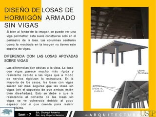 DISEÑO DE LOSAS DE
HORMIGÓN ARMADO
SIN VIGAS
Si bien al fondo de la imagen se puede ver una
viga perimetral, esta suele construirse solo en el
perímetro de la losa. Las columnas centrales
como la mostrada en la imagen no tienen este
soporte de vigas.
DIFERENCIA CON LAS LOSAS APOYADAS
SOBRE VIGAS
Las diferencias son obvias a la vista. La losa
con vigas parece mucho más rígida y
resistente debido a las vigas que a modo
de nervios rigidizan la estructura. En la
mayoría de los casos, las losas con vigas
suelen ser más seguras que las losas sin
vigas (en el supuesto de que ambas estén
bien diseñadas). Esto se debe a que la
resistencia al cortante de las losas sin
vigas se ve vulnerada debido al poco
espesor con el que cuenta para resistir
este efecto.
Sem - 7
Est. Churqui Roberto
Doc. Arq. Ruperto Becerra --- A R Q U I T E C T U R A ---
 