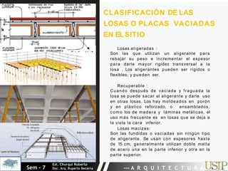 Losas aligeradas :
Son las que utilizan un aligerante para
rebajar su peso e incrementar el espesor
para darle mayor rigidez transversal a la
losa . Los aligerantes pueden ser rígidos o
flexibles, y pueden ser.
Recuperable :
Cuando después de vaciada y fraguada la
losa se puede sacar el aligerante y darle uso
en otras losas. Los hay moldeados en porón
y en plástico reforzado, o ensamblados,
como los de madera y láminas metálicas, el
uso más frecuente es en losas que se deja a
la vista la cara inferior.
Losas macizas:
Son las fundidas o vaciadas sin ningún tipo
de aligerante. Se usan con espesores hasta
de 15 cm, generalmente utilizan doble malla
de acero una en la parte inferior y otra en la
parte superior.
CLASIFICACIÓN DE LAS
LOSAS O PLACAS VACIADAS
EN ELSITIO
Sem - 7
Est. Churqui Roberto
Doc. Arq. Ruperto Becerra --- A R Q U I T E C T U R A ---
 