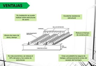 VENTAJAS
Es más económico, se reduce el
30% del peso y los costos de
estructuras
Excelente resistencia
estructural
Crea una plataforma segura de
trabajo y almacenamiento antes del
vaciado del hormigón
Su instalación se puede
realizar sobre estructuras
de acero
Ahorro de mano de
obra y tiempo
Reduce el tiempo
de construcción
 