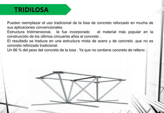 TRIDILOSA
Pueden reemplazar el uso tradicional de la losa de concreto reforzado en mucha de
sus aplicaciones convencionales.
Estructura tridimensional, le fue incorporado el material más popular en la
construcción de los últimos cincuenta años el concreto .
El resultado se traduce en una estructura mixta de acero y de concreto ,que no es
concreto reforzado tradicional.
Un 66 % del peso del concreto de la losa . Ya que no contiene concreto de relleno .
 