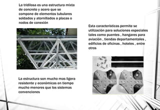 La tridilosa es una estructura mixta
de concreto y acero que se
compone de elementos tubulares
soldados y atornillados a placas o
nodos de conexión
La estructura son mucho mas ligera
resistente y económicas en tiempo
mucho menores que los sistemas
convenciones
Esta características permite se
utilización para soluciones especiales
tales como puentes , hangares para
aviación , tiendas departamentales ,
edificios de oficinas , hoteles , entre
otros
 