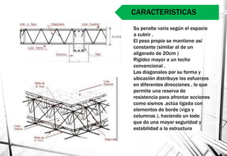 Su peralte varia según el espacio
a cubrir .
El peso propio se mantiene así
constante (similar al de un
aligerado de 20cm )
Rigidez mayor a un techo
convencional .
Las diagonales por su forma y
ubicación distribuye los esfuerzos
en diferentes direcciones , lo que
permite una reserva de
resistencia para afrontar acciones
como sismos .actúa ligada con
elementos de borde (viga y
columnas ), haciendo un todo
que da una mayor seguridad y
estabilidad a la estructura
CARACTERISTICAS
 