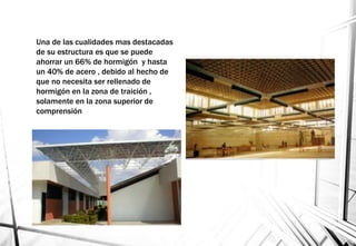 Una de las cualidades mas destacadas
de su estructura es que se puede
ahorrar un 66% de hormigón y hasta
un 40% de acero , debido al hecho de
que no necesita ser rellenado de
hormigón en la zona de traición ,
solamente en la zona superior de
comprensión
 