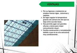  Por su ligereza y resistencia se
emplea menos vigas , columnas y
zapatas .
 Se logra regular la temperatura
gracias ala cámara de aire que se
deja entre sus dos losas .
 Nos permite jugar con grandes
alturas y claros para mejor
comunicación visual .
 Facilita construcción y remodelación
debido a que no es una estructura
muy condicionante .
VENTAJAS
 