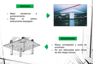 VENTAJAS
o Mejor resistencia a
punzonamiento.
o Dejar al sótano
enteramente despejado .
o Mayor complejidad y costo de
encofrado.
o No son adecuadas para zonas
de alto riesgo sísmico.
DESVENTAJAS
 