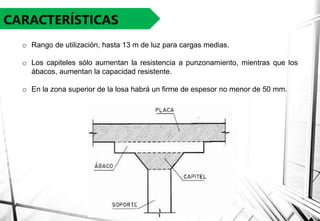 CARACTERÍSTICAS
o Rango de utilización, hasta 13 m de luz para cargas medias.
o Los capiteles sólo aumentan la resistencia a punzonamiento, mientras que los
ábacos, aumentan la capacidad resistente.
o En la zona superior de la losa habrá un firme de espesor no menor de 50 mm.
 
