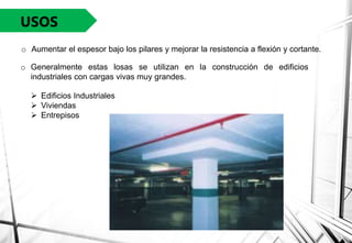 USOS
o Aumentar el espesor bajo los pilares y mejorar la resistencia a flexión y cortante.
 Edificios Industriales
 Viviendas
 Entrepisos
o Generalmente estas losas se utilizan en la construcción de edificios
industriales con cargas vivas muy grandes.
 