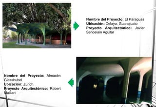 Nombre del Proyecto: El Paraguas
Ubicación: Celaya, Guanajuato
Proyecto Arquitectónico: Javier
Senosiain Aguilar
Nombre del Proyecto: Almacén
Giesshubel
Ubicación: Zurich
Proyecto Arquitectónico: Robert
Maillart
 